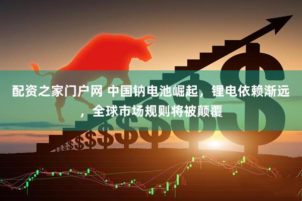 配资之家门户网 中国钠电池崛起，锂电依赖渐远，全球市场规则将被颠覆
