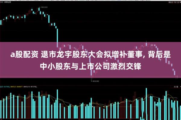 a股配资 退市龙宇股东大会拟增补董事, 背后是中小股东与上市公司激烈交锋