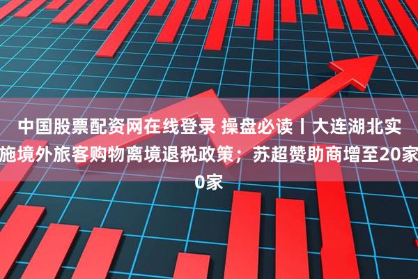 中国股票配资网在线登录 操盘必读丨大连湖北实施境外旅客购物离境退税政策；苏超赞助商增至20家