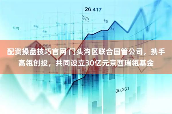 配资操盘技巧官网 门头沟区联合国管公司，携手高瓴创投，共同设立30亿元京西瑞瓴基金