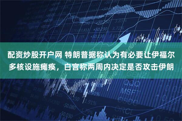 配资炒股开户网 特朗普据称认为有必要让伊福尔多核设施瘫痪，白宫称两周内决定是否攻击伊朗
