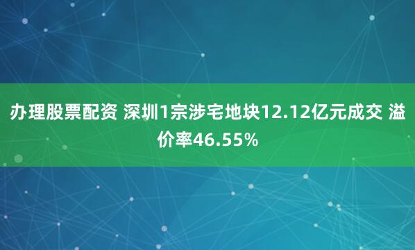 办理股票配资 深圳1宗涉宅地块12.12亿元成交 溢价率46.55%