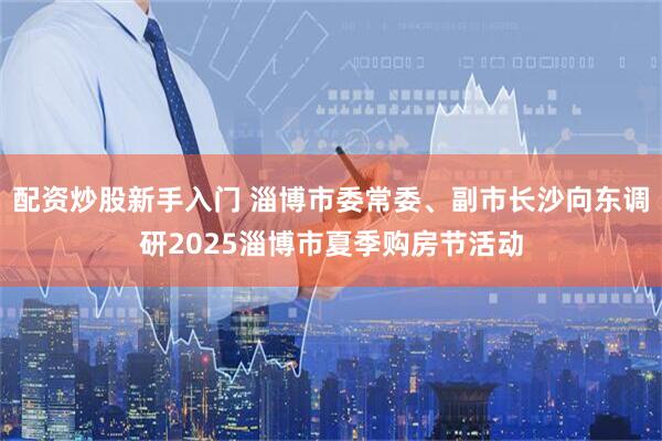 配资炒股新手入门 淄博市委常委、副市长沙向东调研2025淄博市夏季购房节活动