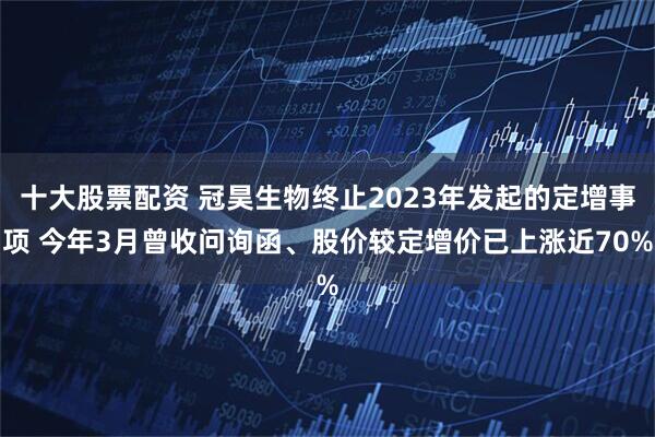 十大股票配资 冠昊生物终止2023年发起的定增事项 今年3月曾收问询函、股价较定增价已上涨近70%