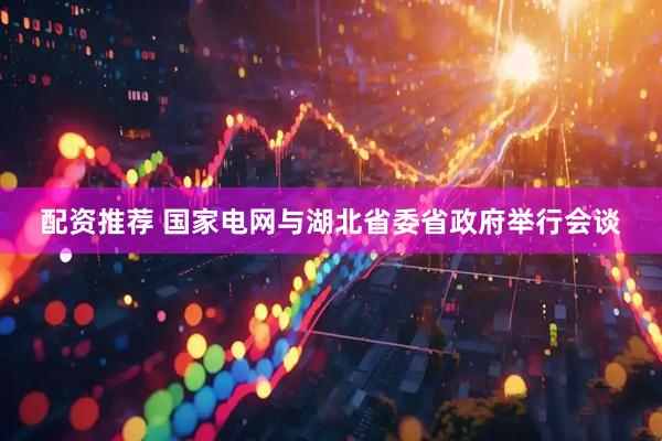 配资推荐 国家电网与湖北省委省政府举行会谈