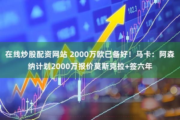 在线炒股配资网站 2000万欧已备好！马卡：阿森纳计划2000万报价莫斯克拉+签六年