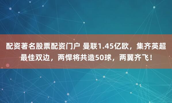 配资著名股票配资门户 曼联1.45亿欧，集齐英超最佳双边，两悍将共造50球，两翼齐飞！