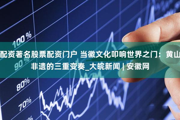 配资著名股票配资门户 当徽文化叩响世界之门：黄山非遗的三重变奏_大皖新闻 | 安徽网