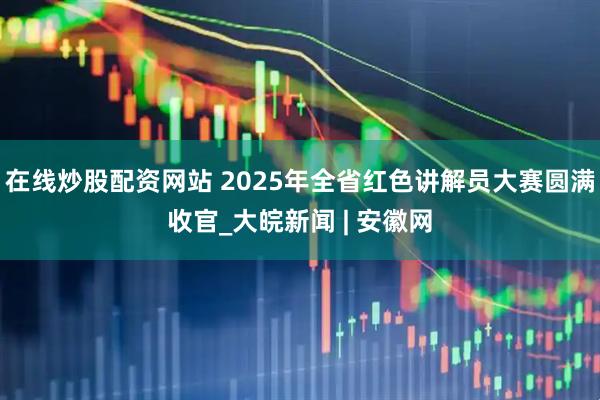 在线炒股配资网站 2025年全省红色讲解员大赛圆满收官_大皖新闻 | 安徽网