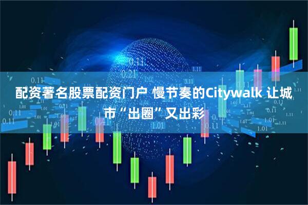 配资著名股票配资门户 慢节奏的Citywalk 让城市“出圈”又出彩