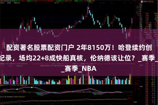 配资著名股票配资门户 2年8150万！哈登续约创老将纪录，场均22+8成快船真核，伦纳德该让位？_赛季_NBA