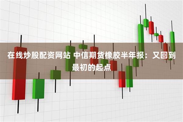 在线炒股配资网站 中信期货橡胶半年报：又回到最初的起点