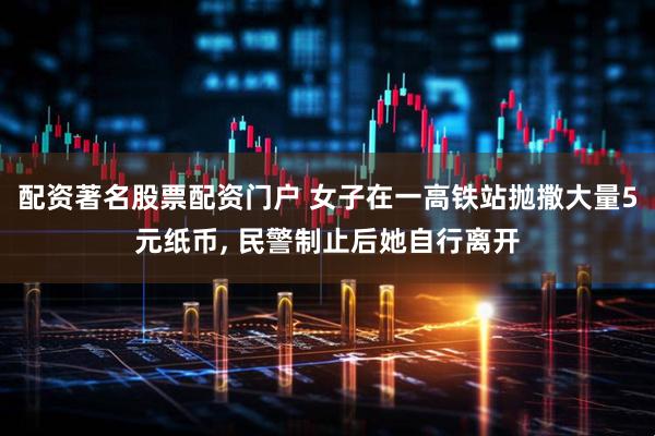 配资著名股票配资门户 女子在一高铁站抛撒大量5元纸币, 民警制止后她自行离开