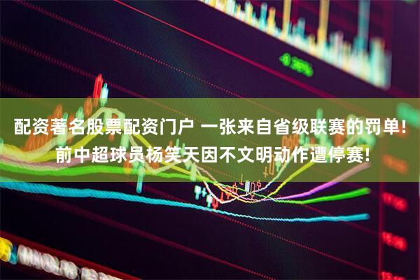 配资著名股票配资门户 一张来自省级联赛的罚单! 前中超球员杨笑天因不文明动作遭停赛!