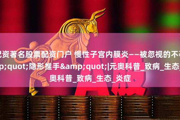 配资著名股票配资门户 慢性子宫内膜炎——被忽视的不孕&quot;隐形推手&quot;|元奥科普_致病_生态_炎症