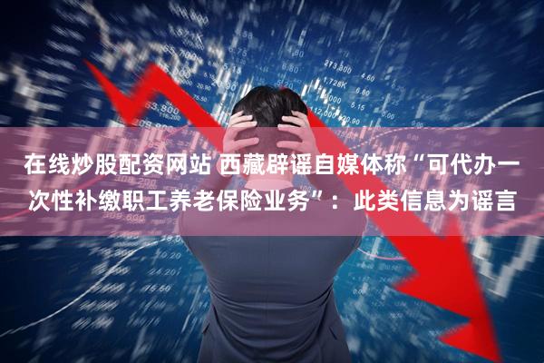在线炒股配资网站 西藏辟谣自媒体称“可代办一次性补缴职工养老保险业务”：此类信息为谣言