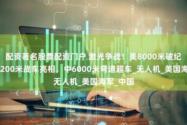 配资著名股票配资门户 激光争战！美8000米破纪录，日1200米战车亮相，中6000米弯道超车_无人机_美国海军_中国