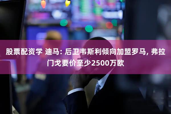 股票配资学 迪马: 后卫韦斯利倾向加盟罗马, 弗拉门戈要价至少2500万欧