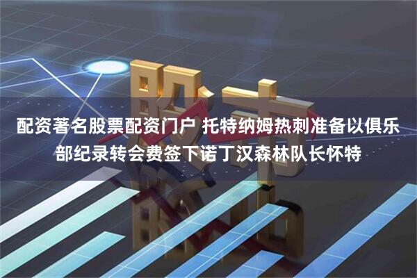 配资著名股票配资门户 托特纳姆热刺准备以俱乐部纪录转会费签下诺丁汉森林队长怀特
