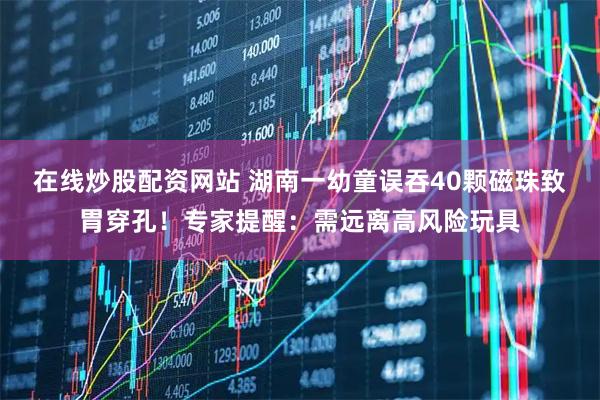 在线炒股配资网站 湖南一幼童误吞40颗磁珠致胃穿孔！专家提醒：需远离高风险玩具