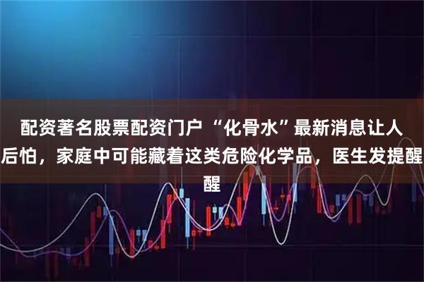 配资著名股票配资门户 “化骨水”最新消息让人后怕，家庭中可能藏着这类危险化学品，医生发提醒