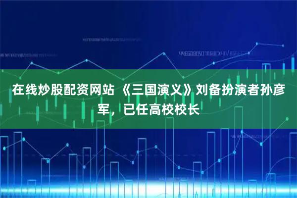 在线炒股配资网站 《三国演义》刘备扮演者孙彦军，已任高校校长