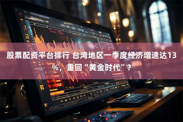 股票配资平台排行 台湾地区一季度经济增速达13%，重回“黄金时代”？