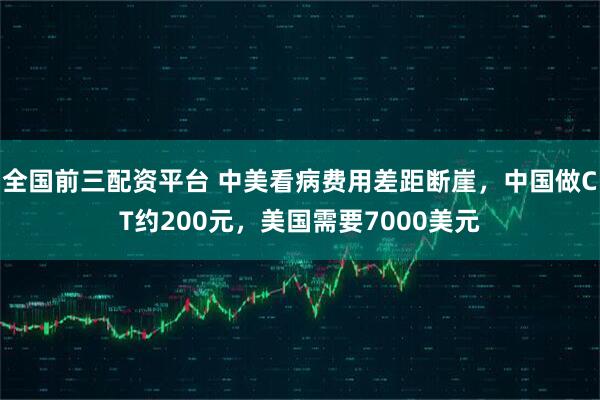 全国前三配资平台 中美看病费用差距断崖，中国做CT约200元，美国需要7000美元