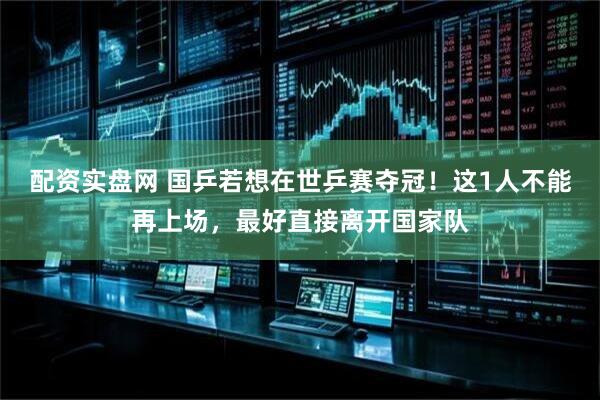 配资实盘网 国乒若想在世乒赛夺冠!这1人不能再上场,最好直接离开国家队