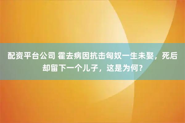 配资平台公司 霍去病因抗击匈奴一生未娶，死后却留下一个儿子，这是为何？