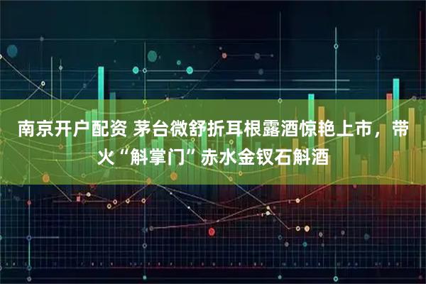 南京开户配资 茅台微舒折耳根露酒惊艳上市，带火“斛掌门”赤水金钗石斛酒