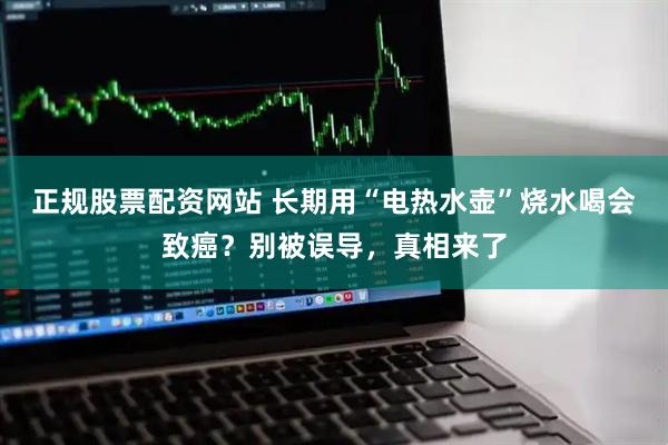 正规股票配资网站 长期用“电热水壶”烧水喝会致癌？别被误导，真相来了