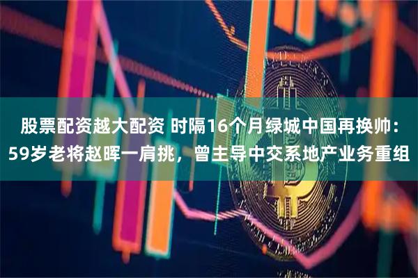 股票配资越大配资 时隔16个月绿城中国再换帅：59岁老将赵晖一肩挑，曾主导中交系地产业务重组