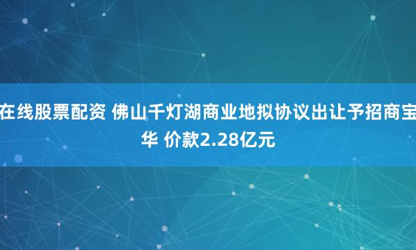 在线股票配资 佛山千灯湖商业地拟协议出让予招商宝华 价款2.28亿元