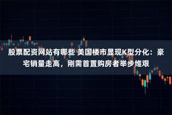 股票配资网站有哪些 美国楼市显现K型分化：豪宅销量走高，刚需首置购房者举步维艰