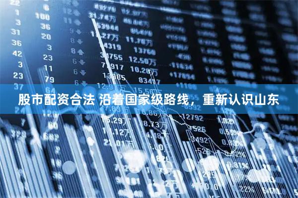股市配资合法 沿着国家级路线，重新认识山东