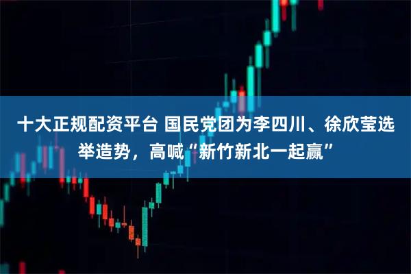 十大正规配资平台 国民党团为李四川、徐欣莹选举造势，高喊“新竹新北一起赢”