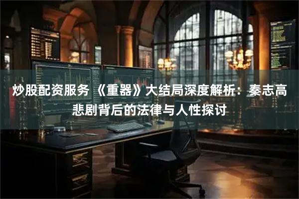 炒股配资服务 《重器》大结局深度解析：秦志高悲剧背后的法律与人性探讨
