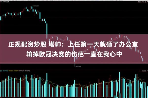 正规配资炒股 塔帅：上任第一天就砸了办公室 输掉欧冠决赛的伤疤一直在我心中