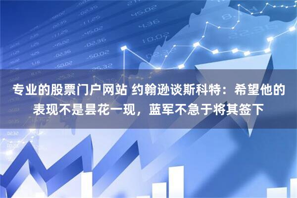 专业的股票门户网站 约翰逊谈斯科特：希望他的表现不是昙花一现，蓝军不急于将其签下