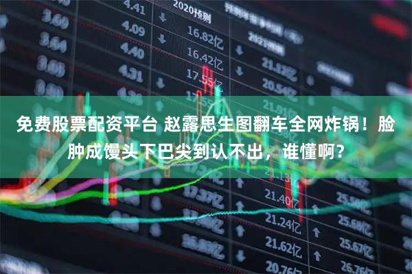 免费股票配资平台 赵露思生图翻车全网炸锅！脸肿成馒头下巴尖到认不出，谁懂啊？