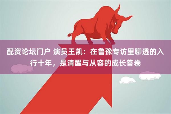 配资论坛门户 演员王凯：在鲁豫专访里聊透的入行十年，是清醒与从容的成长答卷